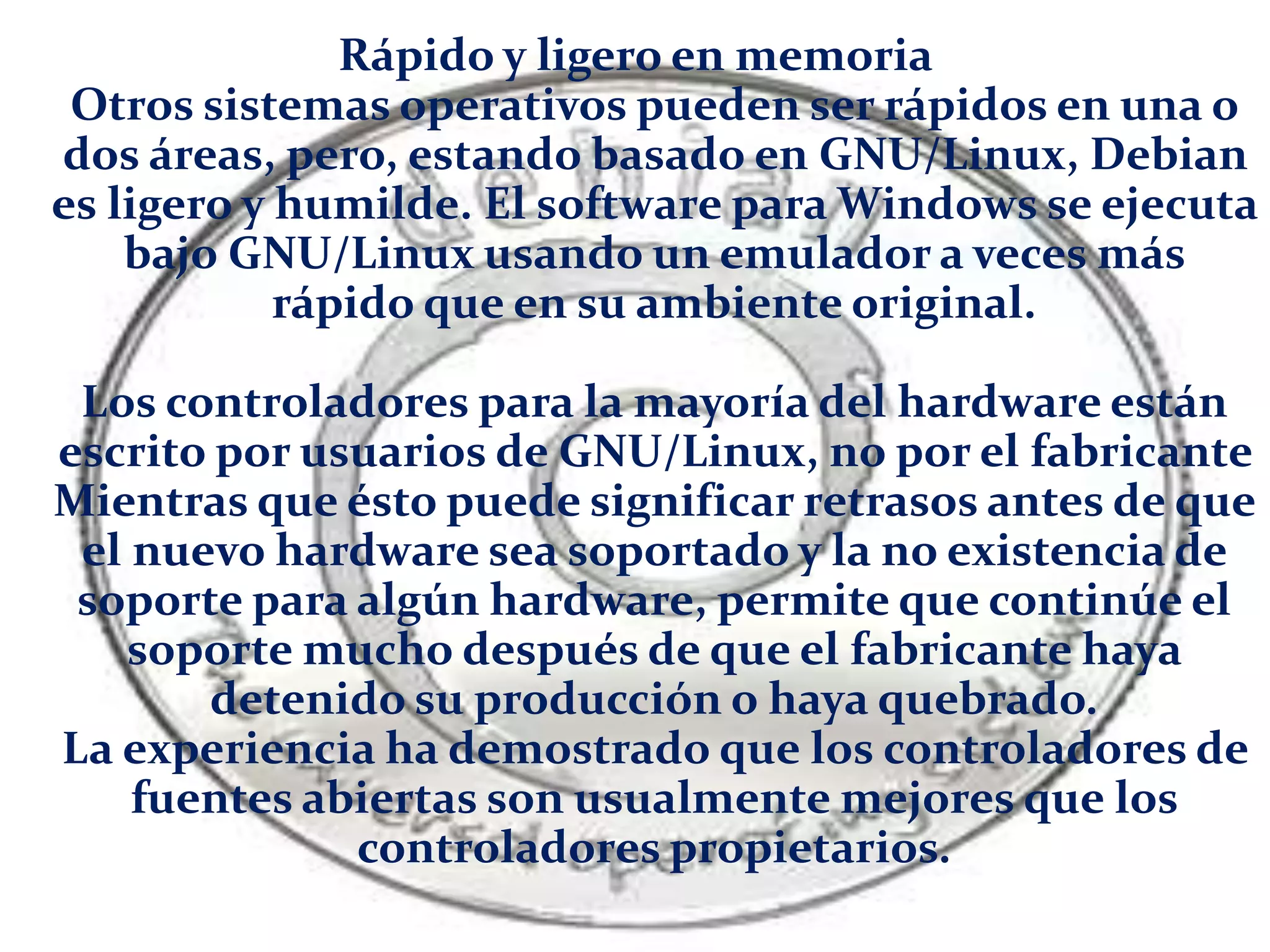 Rápido y ligero en memoria
Otros sistemas operativos pueden ser rápidos en una o
dos áreas, pero, estando basado en GNU/Linux, Debian
es ligero y humilde. El software para Windows se ejecuta
bajo GNU/Linux usando un emulador a veces más
rápido que en su ambiente original.
Los controladores para la mayoría del hardware están
escrito por usuarios de GNU/Linux, no por el fabricante
Mientras que ésto puede significar retrasos antes de que
el nuevo hardware sea soportado y la no existencia de
soporte para algún hardware, permite que continúe el
soporte mucho después de que el fabricante haya
detenido su producción o haya quebrado.
La experiencia ha demostrado que los controladores de
fuentes abiertas son usualmente mejores que los
controladores propietarios.
 