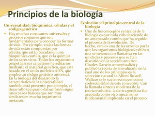 Principios de la biologíaEvolución: el principio central de la biologíaUno de los conceptos centrales de la biología es que toda vida desciende de un antepasado común que ha seguido el proceso de la evolución. De hecho, ésta es una de las razones por la que los organismos biológicos exhiben una semejanza tan llamativa en las unidades y procesos que se han discutido en la sección anterior. Charles Darwin conceptualizó y publicó la teoría de la evolución en la cual uno de los principios es la selección natural (a Alfred Russell Wallace se le suele reconocer como codescubridor de este concepto). Con la llamada síntesis moderna de la teoría evolutiva, la deriva genética fue aceptada como otro mecanismo fundamental implicado en el proceso.Universalidad: bioquímica, células y el código genéticoHay muchas constantes universales y procesos comunes que son fundamentales para conocer las formas de vida. Por ejemplo, todas las formas de vida están compuestas por células, que están basadas en una bioquímica común, que es la química de los seres vivos. Todos los organismos perpetúan sus caracteres hereditarios mediante el material genético, que está basado en el ácido nucleico ADN, que emplea un código genético universal. En la biología del desarrollo la característica de la universalidad también está presente: por ejemplo, el desarrollo temprano del embrión sigue unos pasos básicos que son muy similares en mucho organismos metazoo.