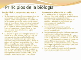 Principios de la biologíaContinuidad: el antepasado común de la vidaSe dice que un grupo de organismos tiene un antepasado común si tiene un ancestro común. Todos los organismos existentes en la Tierra descienden de un ancestro común o, en su caso, de un fondo genético ancestral. Este último ancestro común universal, esto es, el ancestro común más reciente de todos los organismos que existen ahora, se cree que apareció hace alrededor de 3.500 millones de años.La noción de que "toda vida proviene de un huevo" (del latín "Omnevivum ex ovo") es un concepto fundacional de la biología moderna, y viene a decir que siempre ha existido una continuidad de la vida desde su origen inicial hasta la actualidad. En el siglo XIX se pensaba que las formas de vida podían aparecer de forma espontánea bajo ciertas condiciones. Los biólogos consideran que la universalidad del código genético es una prueba definitiva a favor de la teoría del descendiente común universal (DCU) de todas las bacterias, archaea y eucariotas.Homeostasis: adaptación al cambioLa homeostasis es la propiedad de un sistema abierto de regular su medio interno para mantener unas condiciones estables, mediante múltiples ajustes de equilibrio dinámico controlados por mecanismos de regulación interrelacionados. Todos los organismos vivos, sean unicelulares o pluricelulares tienen su propia homeostasis. Por poner unos ejemplos, la homeostasis se manifiesta celularmente cuando se mantiene una acidez interna estable (pH); a nivel de organismo, cuando los animales de sangre caliente mantienen una temperatura corporal interna constante; y a nivel de ecosistema, al consumir dióxido de carbono las plantas regulan la concentración de esta molécula en la atmósfera. Los tejidos y los órganos también pueden mantener su propia homeostasis.