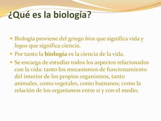 ¿Qué es la biología?Biología proviene del griego bios que significa vida y logos que significa ciencia. Por tanto la biología es la ciencia de la vida. Se encarga de estudiar todos los aspectos relacionados con la vida: tanto los mecanismos de funcionamiento del interior de los propios organismos, tanto animales, como vegetales, como humanos; como la relación de los organismos entre sí y con el medio.