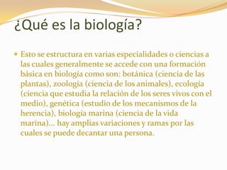 ¿Qué es la biología?Esto se estructura en varias especialidades o ciencias a las cuales generalmente se accede con una formación básica en biología como son: botánica (ciencia de las plantas), zoología (ciencia de los animales), ecología (ciencia que estudia la relación de los seres vivos con el medio), genética (estudio de los mecanismos de la herencia), biología marina (ciencia de la vida marina)... hay amplias variaciones y ramas por las cuales se puede decantar una persona. 