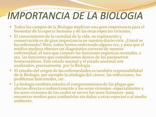 IMPORTANCIA DE LA BIOLOGIATodos los campos de la Biología implican una gran importancia para el bienestar de la especie humana y de las otras especies vivientes. El conocimiento de la variedad de la vida, su explotación y conservación es de gran importancia en nuestro diario vivir. ¿Usted se ha enfermado? Bien, todos hemos enfermado alguna vez, y para que el médico pudiera obtener un diagnóstico correcto de nuestra enfermedad, él tuvo que conocer las funciones orgánicas normales, o sea, las funciones que consideramos dentro de los parámetros homeostáticos. Este estado normal y el estado anormal son analizados, precisamente, por la Biología.El estudio del origen de las enfermedades es también responsabilidad de la Biología, por ejemplo la etiología del cáncer, las infecciones, los problemas funcionales, etc.La biología también estudia el comportamiento de las plagas que afectan directa o indirectamente a los seres vivientes -especialmente a los seres vivientes de los cuales se sirven los seres humanos- para encontrar medios para combatirlas sin dañar a otras especies o al medio ambiente.