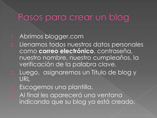 1.   Abrimos blogger.com
2.   Llenamos todos nuestros datos personales
     como correo electrónico, contraseña,
     nuestro nombre, nuestro cumpleaños, la
     verificación de la palabra clave.
3.   Luego, asignaremos un Título de blog y
     URL
4.   Escogemos una plantilla.
5.   Al final les aparecerá una ventana
     indicando que su blog ya está creado.
 