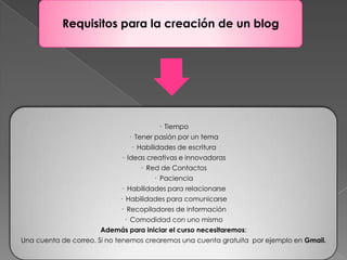 Requisitos para la creación de un blog




                                       · Tiempo
                              · Tener pasión por un tema
                               · Habilidades de escritura
                            · Ideas creativas e innovadoras
                                  · Red de Contactos
                                      · Paciencia
                            · Habilidades para relacionarse
                            · Habilidades para comunicarse
                            · Recopiladores de información
                             · Comodidad con uno mismo
                      Además para iniciar el curso necesitaremos:
Una cuenta de correo. Si no tenemos crearemos una cuenta gratuita por ejemplo en Gmail.
 