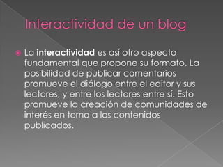    La interactividad es así otro aspecto
    fundamental que propone su formato. La
    posibilidad de publicar comentarios
    promueve el diálogo entre el editor y sus
    lectores, y entre los lectores entre sí. Esto
    promueve la creación de comunidades de
    interés en torno a los contenidos
    publicados.
 