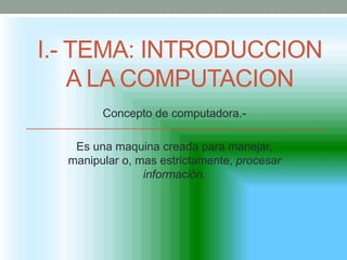 I.- TEMA: INTRODUCCION
    A LA COMPUTACION
        Concepto de computadora.-

   Es una maquina creada para manejar,
  manipular o, mas estrictamente, procesar
                información.
 