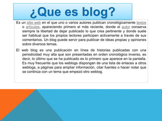 Es un sitio web en el que uno o varios autores publican cronológicamente textos
o artículos, apareciendo primero el más reciente, donde el autor conserva
siempre la libertad de dejar publicado lo que crea pertinente y donde suele
ser habitual que los propios lectores participen activamente a través de sus
comentarios. Un blog puede servir para publicar de ideas propias y opiniones
sobre diversos temas.
El web blog es una publicación en línea de historias publicadas con una
periodicidad muy alta que son presentadas en orden cronológico inverso, es
decir, lo último que se ha publicado es lo primero que aparece en la pantalla.
Es muy frecuente que los weblogs dispongan de una lista de enlaces a otros
weblogs, a páginas para ampliar información, citar fuentes o hacer notar que
se continúa con un tema que empezó otro weblog.
 