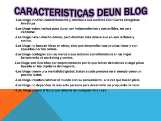 -Los blogs innovan constantemente y deleitan a sus lectores con nuevas categorías
temáticas.
-Los blogs están hechos para durar, ser independientes y sostenibles, no para
venderse.
-Los blogs hacen mucho dinero, pero destinan más dinero aun en sus lectores y
socios.
-Los blogs no buscan ideas en otros, sino que desarrollan sus propias ideas y son
copiados por los demás.
-Los blogs contagian con su marca a sus lectores convirtiéndolos en su mejor
herramienta de marketing y ventas.
Los blogs son liderados por emprendedores por lo que toman decisiones a largo plazo
basado en los objetivos del negocio.
-Los blogs tienen una mentalidad global, tratan a cada persona en el mundo como un
posible lector.
-Los blogs intentan cambiar el mundo con su pensamiento, a la vez que hacen plata.
-Los blogs no dependen de una sola persona para desarrollar su propuesta de valor.
-Los blogs ponen al lector por delante de cualquier otra cosa.
 