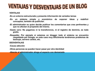 VENTAJAS
-Es un entorno estructurado y presenta información de variados temas
-Es un sistema simple y económico de exponer ideas y redefinir
conceptos, también de publicitar.
-El administrador es quien decide publicar los comentarios que crea pertinentes y
que no afectan el propósito del mismo.
-Gasto cero: No pagamos ni la transferencia, ni el registro de dominio, es todo
gratis.
-Respaldo: Por ejemplo si estamos en blogger todo el sistema se encuentra
respaldado por Google, en este caso muy difícilmente tendremos problemas de
backups, servers caídos, etc.
DESVENTAJAS
-Causa adicción
-Otras personas se pueden hacer pasar por otra identidad
-Abecés el administrador ahoga el espacio con demasiada
 