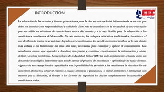La educación de las actuales y futuras generaciones para la vida en una sociedad informatizada es un reto que
debe ser asumido con responsabilidad y sabiduría. Este reto se manifiesta en la necesidad de una educación
que sea sólida en términos de convicciones acerca del mundo y a la vez flexible para la adaptación a las
condiciones cambiantes del desarrollo. En este contexto, los enfoques educativos tradicionales, basados en el
uso de libros de textos en el aula han llegado a ser cuestionados. En vez de memorizar hechos, se le está dando
más énfasis a las habilidades del más alto nivel, necesarias para construir y aplicar el conocimiento. Los
estudiantes tienen que aprender a localizar, interpretar y combinar creativamente la información y aislar,
definir y resolver problemas. La tecnología de la Realidad Virtual (RV) ha sido ampliamente señalada como un
desarrollo tecnológico importante que puede apoyar al proceso de enseñanza – aprendizaje de varias formas.
Algunas de sus excepcionales capacidades son la posibilidad de permitir a los estudiantes la visualización de
conceptos abstractos, observar eventos a escalas atómicas o planetarias, o visitar ambientes e interactuar con
eventos que la distancia, el tiempo o los factores de seguridad los hacen completamente inalcanzables en
condiciones reales.
INTRODUCCION
 