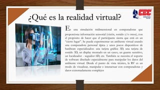 Es una simulación tridimensional en computadoras que
proporciona información sensorial (visión, sonido y/o otros), con
el propósito de hacer que el participante sienta que está en un
“cierto lugar”. Se puede experimentar un ambiente virtual usando
una computadora personal típica y unos pocos dispositivos de
hardware especializados: una tarjeta gráfica 3D, una tarjeta de
sonido 3D, un display montado en un casco, un guante sensitivo,
un localizador - seguidor 6D, etc. También se necesita el soporte
de software diseñado especialmente para manipular los datos del
ambiente virtual. Desde el punto de vista técnico, la RV es un
modo de visualizar, manipular e interactuar con computadoras y
datos extremadamente complejos
¿Qué es la realidad virtual?
 