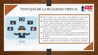  Solo se utiliza en los video juegos, ya que también se usa en varias
ramas, como ya se dijo anteriormente en la medicina, por ejemplo.
 Podemos utilizar el gadget de realidad virtual para experimentar nuevos
mundos virtuales programados con alguna particularidad, como un
mundo lleno de chocolate, interactuando con otras personas a la vez.
 Podemos experimentar el hecho de que nuestros movimientos se
respetan en la realidad virtual, ya que, al desplazarnos, o mover un
brazo, también se ejecuta en el mundo digital.
 Es posible, fuera del ámbito de los juegos, practicar una habilidad fuera
de riesgos, como la aviación, sin la posibilidad de que algo sea grave en
la realidad.
 Estímulo de sensaciones del ser humano, ya que al tener un campo para
caminar, se ejercitan mucho los impulsos y la interacción de conceptos.
VENTAJAS DE LA REALIDAD VIRTUAL
 