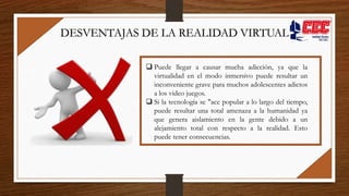  Puede llegar a causar mucha adicción, ya que la
virtualidad en el modo inmersivo puede resultar un
inconveniente grave para muchos adolescentes adictos
a los video juegos.
 Si la tecnología se "ace popular a lo largo del tiempo,
puede resultar una total amenaza a la humanidad ya
que genera aislamiento en la gente debido a un
alejamiento total con respecto a la realidad. Esto
puede tener consecuencias.
DESVENTAJAS DE LA REALIDAD VIRTUAL
 