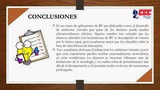  El uso tanto de aplicaciones de RV pre-elaboradas como el desarrollo
de ambientes virtuales por parte de los alumnos puede resultar
educacionalmente efectivo. Algunos estudios han arrojado que los
alumnos educados con herramientas de RV se desempeñan de manera
por lo menos igual, pero usualmente mejor que los educados sobre la
base de otras formas de instrucción.
 Los estudiantes disfrutan el trabajo con los ambientes virtuales, por lo
que estas experiencias pueden resultar extremadamente motivadoras;
en estas condiciones, los alumnos se muestran tolerantes ante las
limitaciones de la tecnología, y no suelen sufrir de perturbaciones más
allá de la desorientación y el cansancio ocular en el caso de inmersiones
prolongadas.
CONCLUSIONES
 