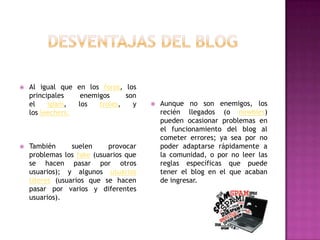    Al igual que en los foros, los
    principales    enemigos     son
    el    spam,   los   troles,   y       Aunque no son enemigos, los
    los leechers.                          recién llegados (o newbies)
                                           pueden ocasionar problemas en
                                           el funcionamiento del blog al
                                           cometer errores; ya sea por no
   También      suelen     provocar       poder adaptarse rápidamente a
    problemas los fake (usuarios que       la comunidad, o por no leer las
    se hacen pasar por otros               reglas específicas que puede
    usuarios); y algunos usuarios          tener el blog en el que acaban
    títeres (usuarios que se hacen         de ingresar.
    pasar por varios y diferentes
    usuarios).
 