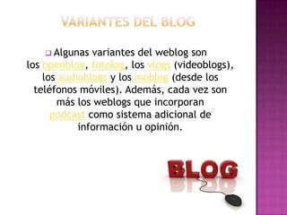  Algunas  variantes del weblog son
los openblog, fotolog, los vlogs (videoblogs),
    los audioblogs y los moblog (desde los
  teléfonos móviles). Además, cada vez son
       más los weblogs que incorporan
      podcast como sistema adicional de
            información u opinión.
 