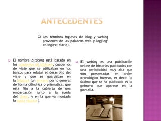  Los términos ingleses de blog y weblog
                      provienen de las palabras web y log('log„
                      en ingles= diario).



   El nombre bitácora está basado en           El weblog es una publicación
    los cuadernos de bitácora, cuadernos         online de historias publicadas con
    de viaje que se utilizaban en los            una periodicidad muy alta que
    barcos para relatar el desarrollo del        son    presentadas     en    orden
    viaje y que se guardaban en                  cronológico inverso, es decir, lo
    la bitácora (un armario por lo general       último que se ha publicado es lo
    de forma cilíndrica o prismática, que        primero que aparece en la
    esta fijo a la cubierta de una               pantalla.
    embarcación junto a la rueda
    del timón, y en la que va montada
    la aguja náutica ).
 