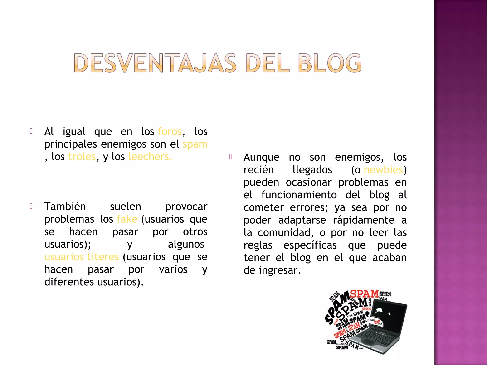    Al igual que en los foros, los
    principales enemigos son el spam
    , los troles, y los leechers.           Aunque no son enemigos, los
                                             recién    llegados  (o newbies)
                                             pueden ocasionar problemas en
                                             el funcionamiento del blog al
   También       suelen      provocar       cometer errores; ya sea por no
    problemas los fake (usuarios que         poder adaptarse rápidamente a
    se hacen pasar por otros                 la comunidad, o por no leer las
    usuarios);        y       algunos        reglas específicas que puede
    usuarios títeres (usuarios que se        tener el blog en el que acaban
    hacen pasar por varios y                 de ingresar.
    diferentes usuarios).
 