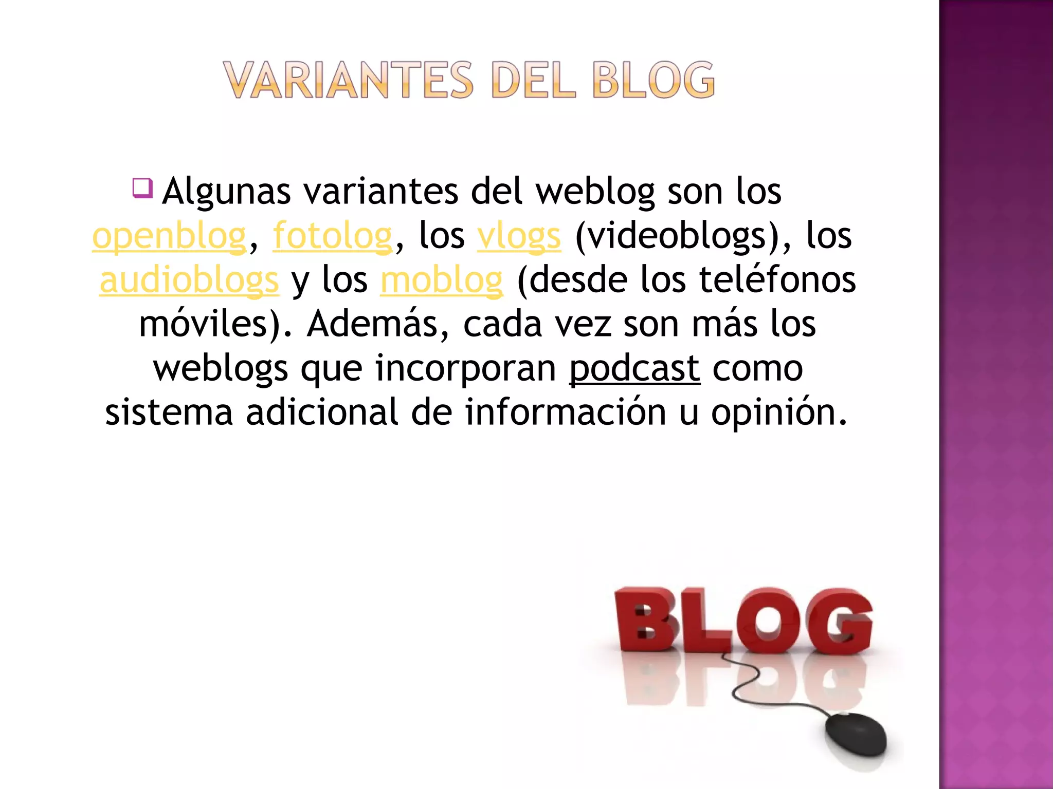 Algunas  variantes del weblog son los 
openblog, fotolog, los vlogs (videoblogs), los 
audioblogs y los moblog (desde los teléfonos
   móviles). Además, cada vez son más los
    weblogs que incorporan podcast como
 sistema adicional de información u opinión.
 