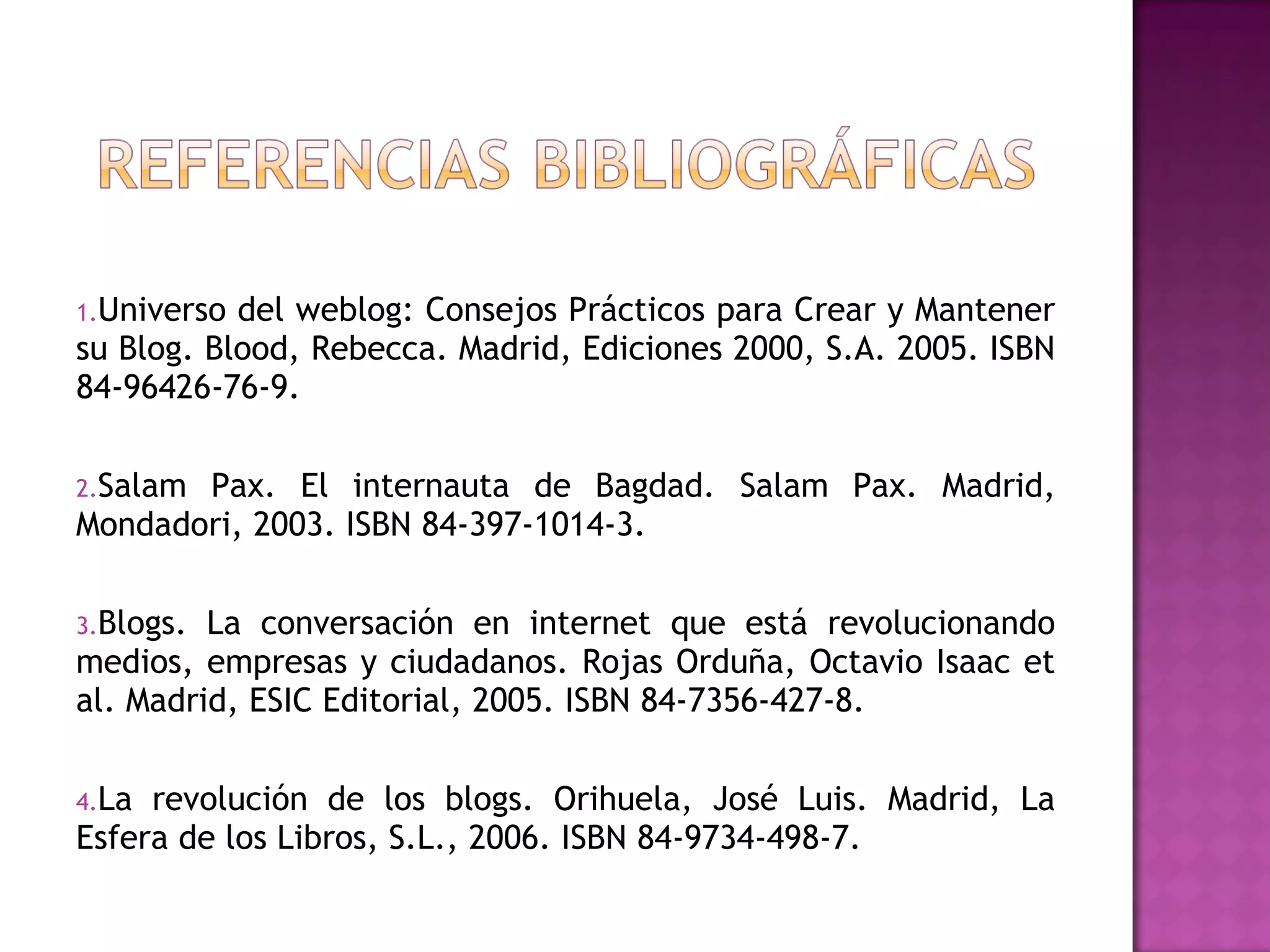  
1.Universo del weblog: Consejos Prácticos para Crear y Mantener
su Blog. Blood, Rebecca. Madrid, Ediciones 2000, S.A. 2005. ISBN
84-96426-76-9.

2.SalamPax. El internauta de Bagdad. Salam Pax. Madrid,
Mondadori, 2003. ISBN 84-397-1014-3.

3.Blogs. La conversación en internet que está revolucionando
medios, empresas y ciudadanos. Rojas Orduña, Octavio Isaac et
al. Madrid, ESIC Editorial, 2005. ISBN 84-7356-427-8.

4.La revolución de los blogs. Orihuela, José Luis. Madrid, La
Esfera de los Libros, S.L., 2006. ISBN 84-9734-498-7.
 