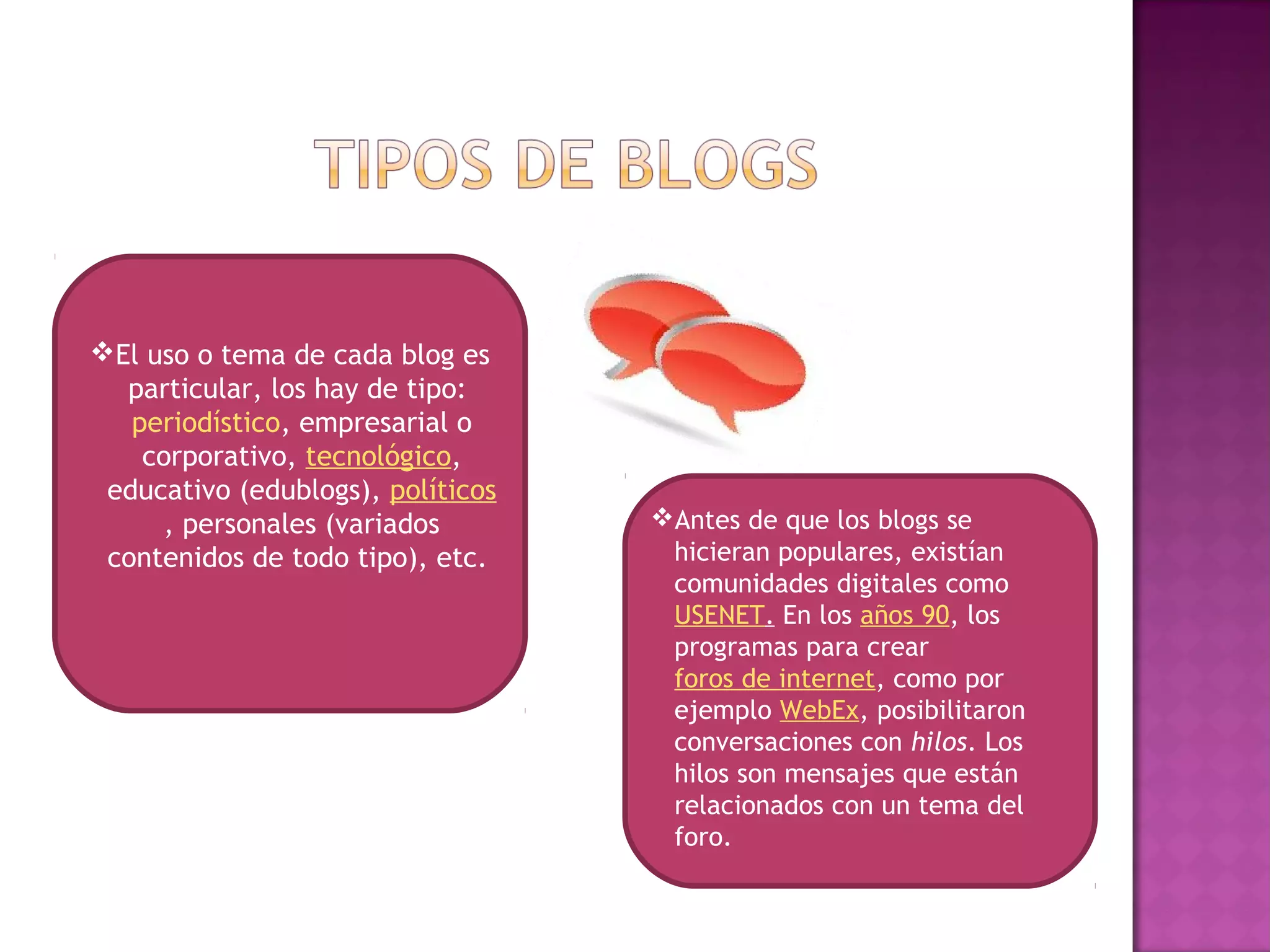El uso o tema de cada blog es
  particular, los hay de tipo: 
   periodístico, empresarial o
    corporativo, tecnológico,
 educativo (edublogs), políticos
      , personales (variados       Antes de que los blogs se
 contenidos de todo tipo), etc.     hicieran populares, existían
                                    comunidades digitales como 
                                    USENET. En los años 90, los
                                    programas para crear 
                                    foros de internet, como por
                                    ejemplo WebEx, posibilitaron
                                    conversaciones con hilos. Los
                                    hilos son mensajes que están
                                    relacionados con un tema del
                                    foro.
 