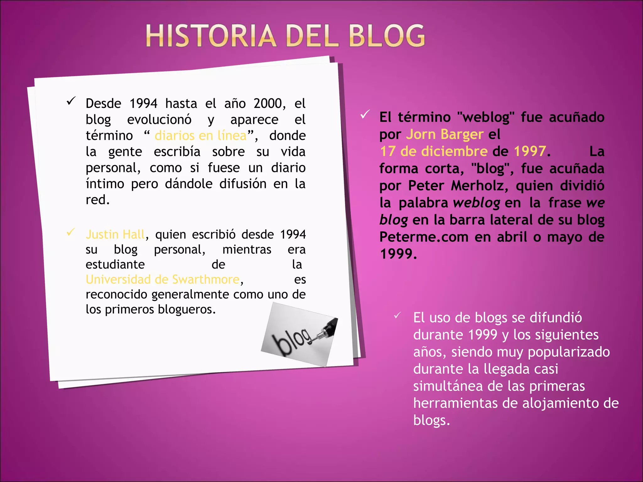  Desde 1994 hasta el año 2000, el
  blog evolucionó y aparece el               El término "weblog" fue acuñado
  término “ diarios en línea”, donde          por Jorn Barger el 
  la gente escribía sobre su vida             17 de diciembre de 1997.         La
  personal, como si fuese un diario           forma corta, "blog", fue acuñada
  íntimo pero dándole difusión en la          por Peter Merholz, quien dividió
  red.                                        la palabra weblog en la frase we
                                              blog en la barra lateral de su blog
 Justin Hall, quien escribió desde 1994      Peterme.com en abril o mayo de
  su blog personal, mientras era              1999.
  estudiante            de            la 
  Universidad de Swarthmore,           es
  reconocido generalmente como uno de
  los primeros blogueros.                           El uso de blogs se difundió
                                                     durante 1999 y los siguientes
                                                     años, siendo muy popularizado
                                                     durante la llegada casi
                                                     simultánea de las primeras
                                                     herramientas de alojamiento de
                                                     blogs.
 