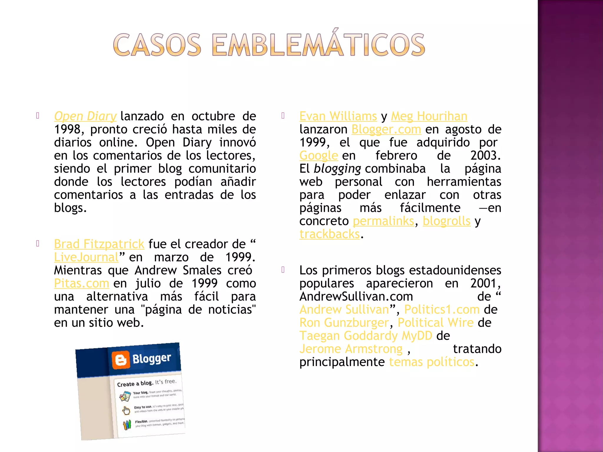    Open Diary lanzado en octubre de          Evan Williams y Meg Hourihan
    1998, pronto creció hasta miles de         lanzaron Blogger.com en agosto de
    diarios online. Open Diary innovó          1999, el que fue adquirido por 
    en los comentarios de los lectores,        Google en     febrero   de    2003.
    siendo el primer blog comunitario          El blogging combinaba la página
    donde los lectores podían añadir           web personal con herramientas
    comentarios a las entradas de los          para poder enlazar con otras
    blogs.                                     páginas más fácilmente —en
                                               concreto permalinks, blogrolls y 
                                               trackbacks.
   Brad Fitzpatrick fue el creador de “
    LiveJournal” en marzo de 1999.
    Mientras que Andrew Smales creó           Los primeros blogs estadounidenses
    Pitas.com en julio de 1999 como            populares aparecieron en 2001,
    una alternativa más fácil para             AndrewSullivan.com             de “
    mantener una "página de noticias"          Andrew Sullivan”, Politics1.com de 
    en un sitio web.                           Ron Gunzburger, Political Wire de 
                                               Taegan Goddardy MyDD de
                                               Jerome Armstrong ,         tratando
                                               principalmente temas políticos.
 
