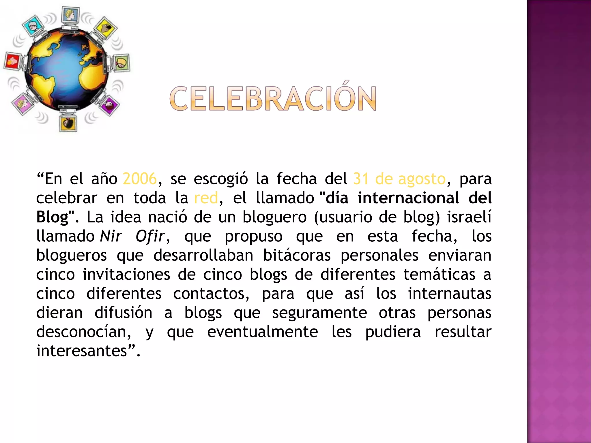 “En el año 2006, se escogió la fecha del 31 de agosto, para
celebrar en toda la red, el llamado "día internacional del
Blog". La idea nació de un bloguero (usuario de blog) israelí
llamado Nir Ofir, que propuso que en esta fecha, los
blogueros que desarrollaban bitácoras personales enviaran
cinco invitaciones de cinco blogs de diferentes temáticas a
cinco diferentes contactos, para que así los internautas
dieran difusión a blogs que seguramente otras personas
desconocían, y que eventualmente les pudiera resultar
interesantes”.
 