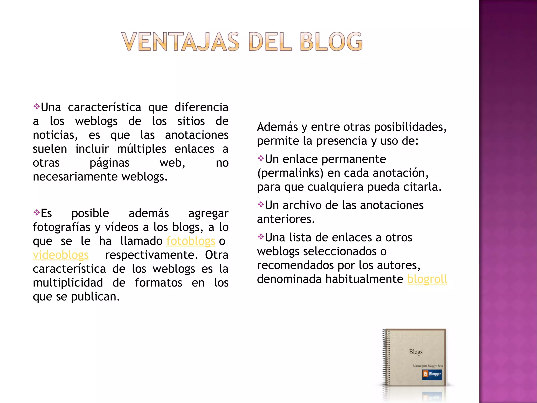 Una   característica que diferencia
a los weblogs de los sitios de           Además y entre otras posibilidades,
noticias, es que las anotaciones         permite la presencia y uso de:
suelen incluir múltiples enlaces a
                                         Un  enlace permanente
otras      páginas      web,     no
necesariamente weblogs.                  (permalinks) en cada anotación,
                                         para que cualquiera pueda citarla.
                                         Un archivo de las anotaciones
Es    posible    además      agregar    anteriores.
fotografías y vídeos a los blogs, a lo
                                         Una lista de enlaces a otros
que se le ha llamado fotoblogs o 
videoblogs  respectivamente. Otra        weblogs seleccionados o
característica de los weblogs es la      recomendados por los autores,
multiplicidad de formatos en los         denominada habitualmente blogroll
que se publican.
 