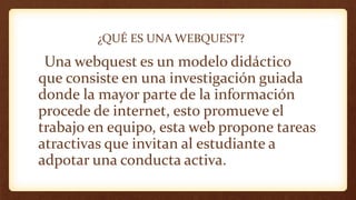 ¿QUÉ ES UNA WEBQUEST?
Una webquest es un modelo didáctico
que consiste en una investigación guiada
donde la mayor parte de la información
procede de internet, esto promueve el
trabajo en equipo, esta web propone tareas
atractivas que invitan al estudiante a
adpotar una conducta activa.
 