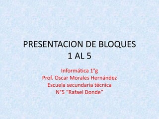 PRESENTACION DE BLOQUES
1 AL 5
Informática 1°g
Prof. Oscar Morales Hernández
Escuela secundaria técnica
N°5 “Rafael Donde”
 