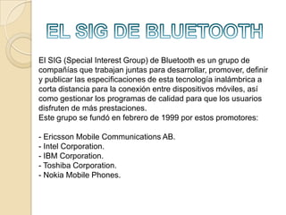 EN QUE CONSISTEQUEES BLUETOOTHfundamentalmente  el  bluethootn   vendría hacer el nombre común de la  especificación industrial  IEEE  802.15.1  que define  un  estándar  global  de  comunicación inalámbrica  que  posibilita  la  transmisión  de  voz y datos entre diferentes  dispositivos  mediante  un  enlace por  radiofrecuencia segura , globalmente y sin licencia de corto rango.