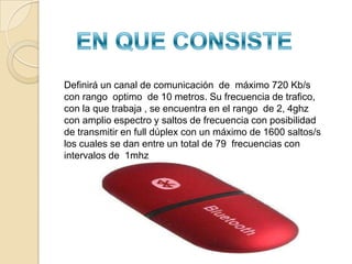 SU HISTORIASu nombre procede del nombre del rey danés  y noruego harald blatang especialmente, por que su traducción seria Harold bluethooth,  conocido por buen comunicador y por unificar las tribus noruegas, suecas  y danesasExactamente en le año 1994 la compañía Ericsson  inicio diversas investigaciones con el objetivo expreso de estudiar la viabilidad de la existencia de una  nueva interfaz  de (bajo consumo y costos)  entre diversos aparatos entre ellos teléfonos móviles   otros dispositivosEn 1999 se creo el sig. de bluetooth que consistia en diversas empresas entre ellas  (Intel , Nokia, Ericsson) incorporando mese después  otras tantas ( como Microsoft Motorola y lucent).Se consiguió  que los estudios avanzaran y que los proyectos fueran de poder si una verdadera  y  autentica realidad