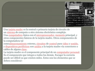 Una tarjeta madre es la central o primaria tarjeta de circuito de un sistema de computo u otro sistema electrónico complejo. Una computadora típica con el microprocesador, memoria principal, y otros componentes básicos de la tarjeta madre. Otros componentes de la computadora tal comoalmacenamiento externo, circuitos de control para video y sonido, y dispositivos periféricos son unidos a la tarjeta madre vía conectores o cables de alguna clase.La tarjeta madre es el componente principal de un computador personal. Es el componente que integra a todos los demás. Escoger la correcta puede ser difícil ya que existen miles. Estos son los elementos que se deben considerar: 
