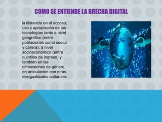 la distancia en el acceso,
uso y apropiación de las
tecnologías tanto a nivel
geográfico (entre
poblaciones como sueca
y callera), a nivel
socioeconómico (entre
quintiles de ingreso) y
también en las
dimensiones de género,
en articulación con otras
desigualdades culturales
COMO SE ENTIENDE LA BRECHA DIGITAL
 