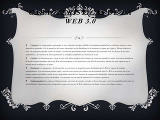 CARACTERÍSTICAS DE LA
WEB 3.0
 Ubicuidad. Los computadores personales se van volviendo obsoletos debido a la multifuncionalidad de los teléfonos móviles y otros
dispositivos portátiles. Con la aparición del correo electrónico en las Blackberry en el escritorio se espera que Apple y ¡Phone incluyan la
web. Las pequeñas pantallas crecen en tamaño y resolución permitiendo mejor visualización del contenido web. El alcance de las redes
inalámbricas y de telefonía de última generación se multiplica ampliando la cobertura de la red.
 Facilidad. Los internautas que visitan un sitio web deben emplear cierto tiempo en conocerlo aprender a usarlo. Las nuevas tendencias
de diseño buscan estándares hacia una Web más homogénea en sus funciones y más fácil de reconocer, además de crear espacios que el
usuario pueda configurar a su gusto.
 Distribución. Los programas y la información se convierten en pequeñas piezas distribuidas por la Web y capaces de trabajar
conjuntamente. Los internautas pueden coger y mezclar estas piezas para realizar una determinada tarea. La Web se convierte así, en un
enorme espacio ejecutable a modo de un computador universal. Los sistemas de computación distribuida- sistemas que unen las potencia de
muchos computadores en una sola entidad.- se convierten en una opción habitual de los sistemas operativos.
 Tridimensionalidad. Los espacios tridimensionales, en forma de mundos virtuales en forma de juegos y tele presencialidad serán cada vez
más habituales. Aparecerán nuevos dispositivos para moverse por la Web, diferentes al teclado, al ratón y alos lápices ópticos.
 