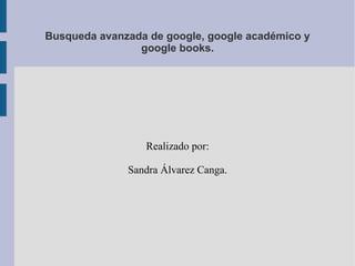 Busqueda avanzada de google, google académico y
google books.
Realizado por:
Sandra Álvarez Canga.
 