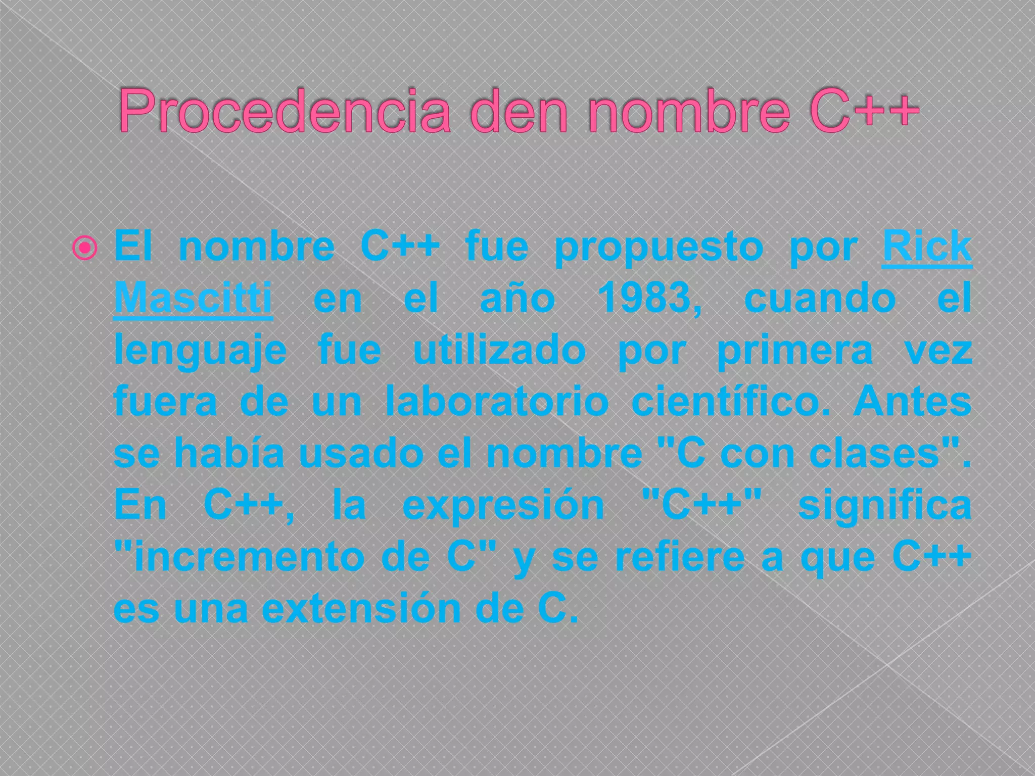 Procedencia den nombre C++El nombre C++ fue propuesto por Rick Mascitti en el año 1983, cuando el lenguaje fue utilizado por primera vez fuera de un laboratorio científico. Antes se había usado el nombre "C con clases". En C++, la expresión "C++" significa "incremento de C" y se refiere a que C++ es una extensión de C.