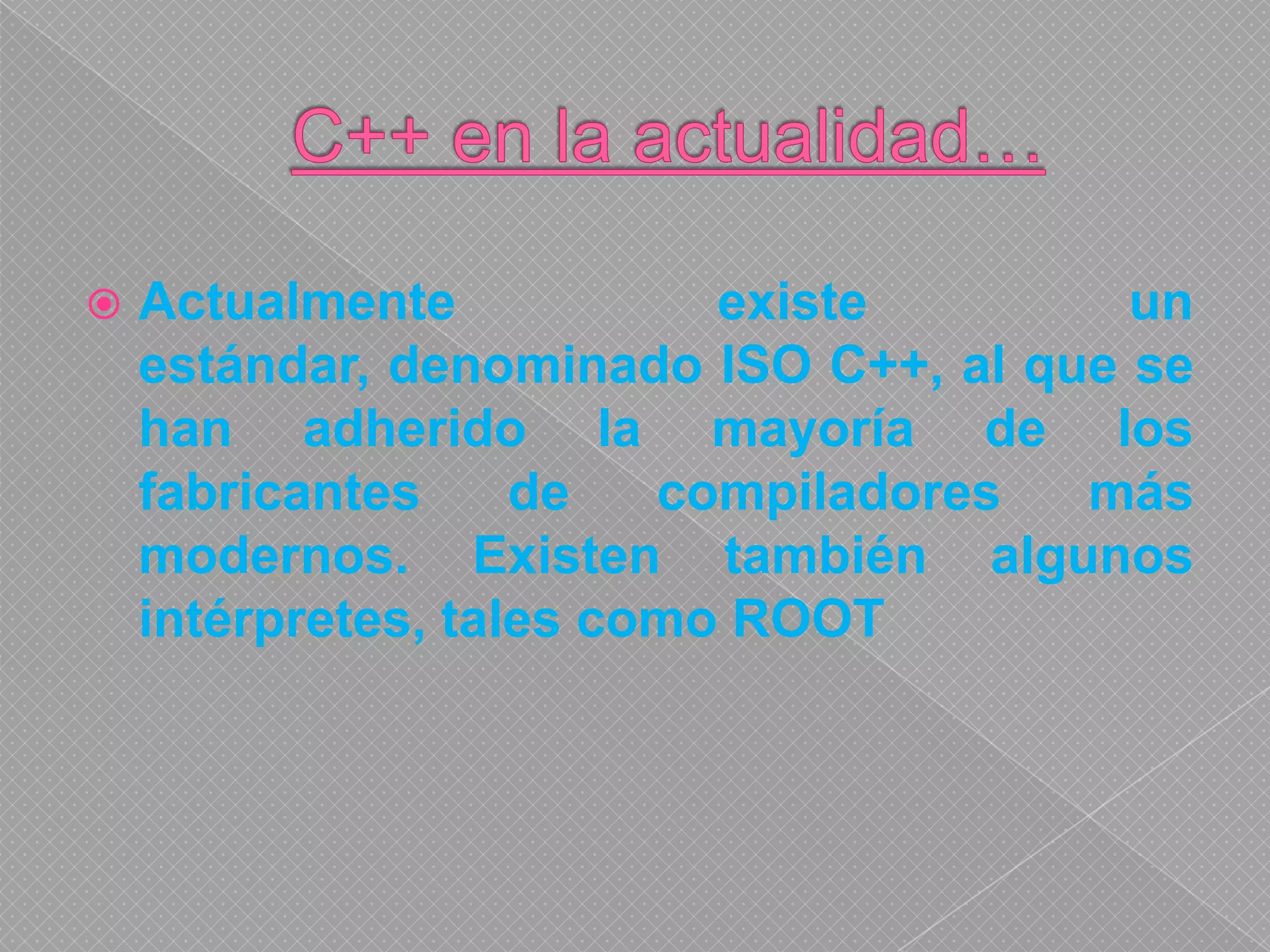 C++ en la actualidad…Actualmente existe un estándar, denominado ISO C++, al que se han adherido la mayoría de los fabricantes de compiladores más modernos. Existen también algunos intérpretes, tales como ROOT