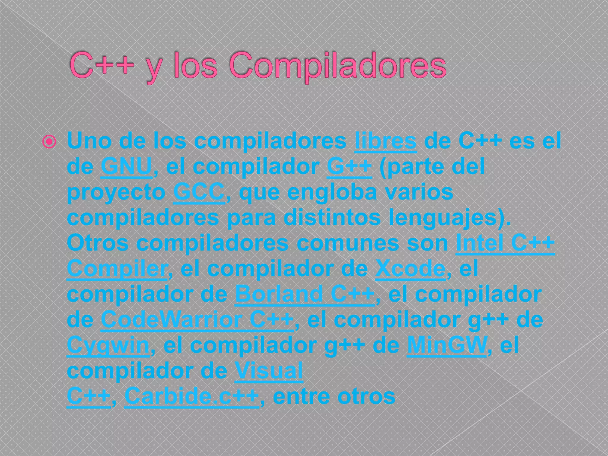 C++ y los Compiladores Uno de los compiladores libres de C++ es el de GNU, el compilador G++ (parte del proyecto GCC, que engloba varios compiladores para distintos lenguajes). Otros compiladores comunes son Intel C++ Compiler, el compilador de Xcode, el compilador de Borland C++, el compilador de CodeWarrior C++, el compilador g++ de Cygwin, el compilador g++ de MinGW, el compilador de Visual C++, Carbide.c++, entre otros