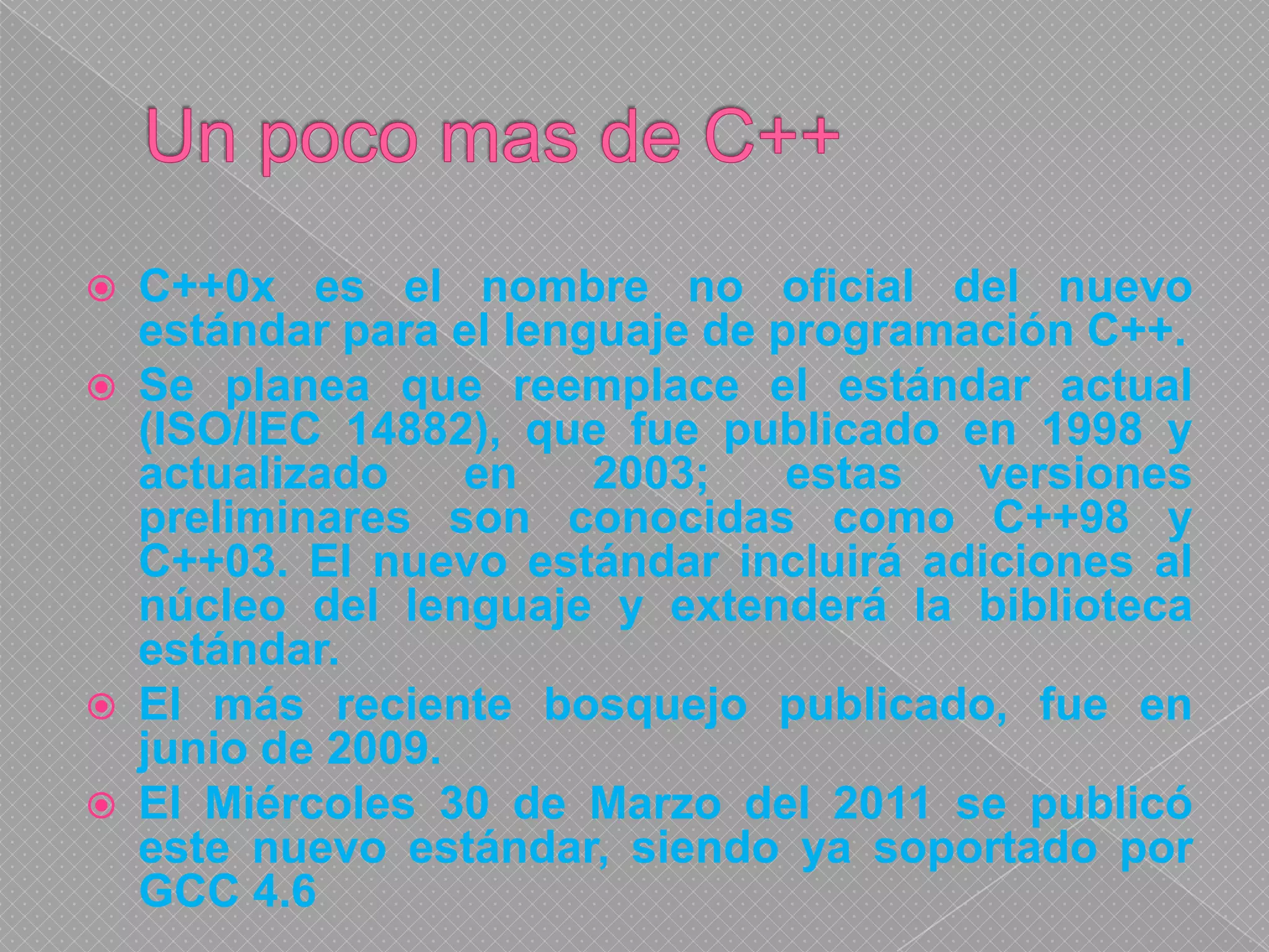 Un poco mas de C++C++0x es el nombre no oficial del nuevo estándar para el lenguaje de programación C++.Se planea que reemplace el estándar actual (ISO/IEC 14882), que fue publicado en 1998 y actualizado en 2003; estas versiones preliminares son conocidas como C++98 y C++03. El nuevo estándar incluirá adiciones al núcleo del lenguaje y extenderá la biblioteca estándar.El más reciente bosquejo publicado, fue en junio de 2009.El Miércoles 30 de Marzo del 2011 se publicó este nuevo estándar, siendo ya soportado por GCC 4.6
