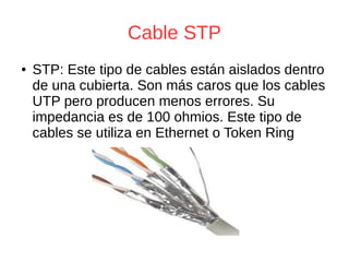 Cable STP
● STP: Este tipo de cables están aislados dentro
de una cubierta. Son más caros que los cables
UTP pero producen menos errores. Su
impedancia es de 100 ohmios. Este tipo de
cables se utiliza en Ethernet o Token Ring
 