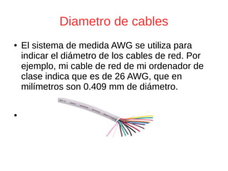 Diametro de cables
● El sistema de medida AWG se utiliza para
indicar el diámetro de los cables de red. Por
ejemplo, mi cable de red de mi ordenador de
clase indica que es de 26 AWG, que en
milímetros son 0.409 mm de diámetro.
●
 