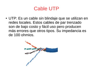 Cable UTP
● UTP: Es un cable sin blindaje que se utilizan en
redes locales. Estos cables de par trenzado
son de bajo costo y fácil uso pero producen
más errores que otros tipos. Su impedancia es
de 100 ohmios.
 