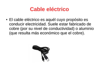 Cable eléctrico
● El cable eléctrico es aquél cuyo propósito es
conducir electricidad. Suele estar fabricado de
cobre (por su nivel de conductividad) o aluminio
(que resulta más económico que el cobre).
 