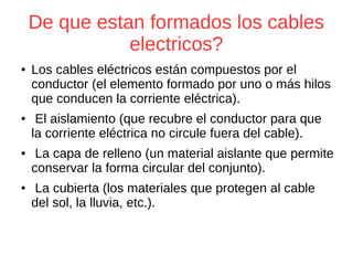 De que estan formados los cables
electricos?
● Los cables eléctricos están compuestos por el
conductor (el elemento formado por uno o más hilos
que conducen la corriente eléctrica).
● El aislamiento (que recubre el conductor para que
la corriente eléctrica no circule fuera del cable).
● La capa de relleno (un material aislante que permite
conservar la forma circular del conjunto).
● La cubierta (los materiales que protegen al cable
del sol, la lluvia, etc.).
 