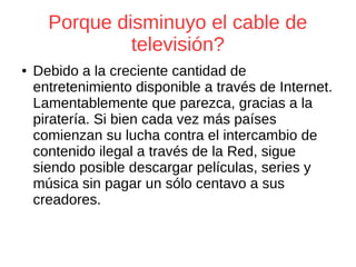 Porque disminuyo el cable de
televisión?
● Debido a la creciente cantidad de
entretenimiento disponible a través de Internet.
Lamentablemente que parezca, gracias a la
piratería. Si bien cada vez más países
comienzan su lucha contra el intercambio de
contenido ilegal a través de la Red, sigue
siendo posible descargar películas, series y
música sin pagar un sólo centavo a sus
creadores.
 