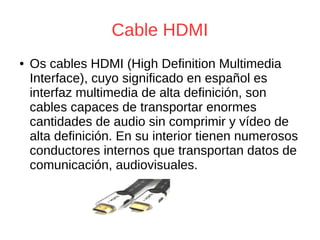 Cable HDMI
● Os cables HDMI (High Definition Multimedia
Interface), cuyo significado en español es
interfaz multimedia de alta definición, son
cables capaces de transportar enormes
cantidades de audio sin comprimir y vídeo de
alta definición. En su interior tienen numerosos
conductores internos que transportan datos de
comunicación, audiovisuales.
 