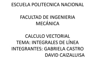 ESCUELA POLITECNICA NACIONAL
FACULTAD DE INGENIERIA
MECÁNICA
CALCULO VECTORIAL
TEMA: INTEGRALES DE LÍNEA
INTEGRANTES: GABRIELA CASTRO
DAVID CAIZALUISA

 