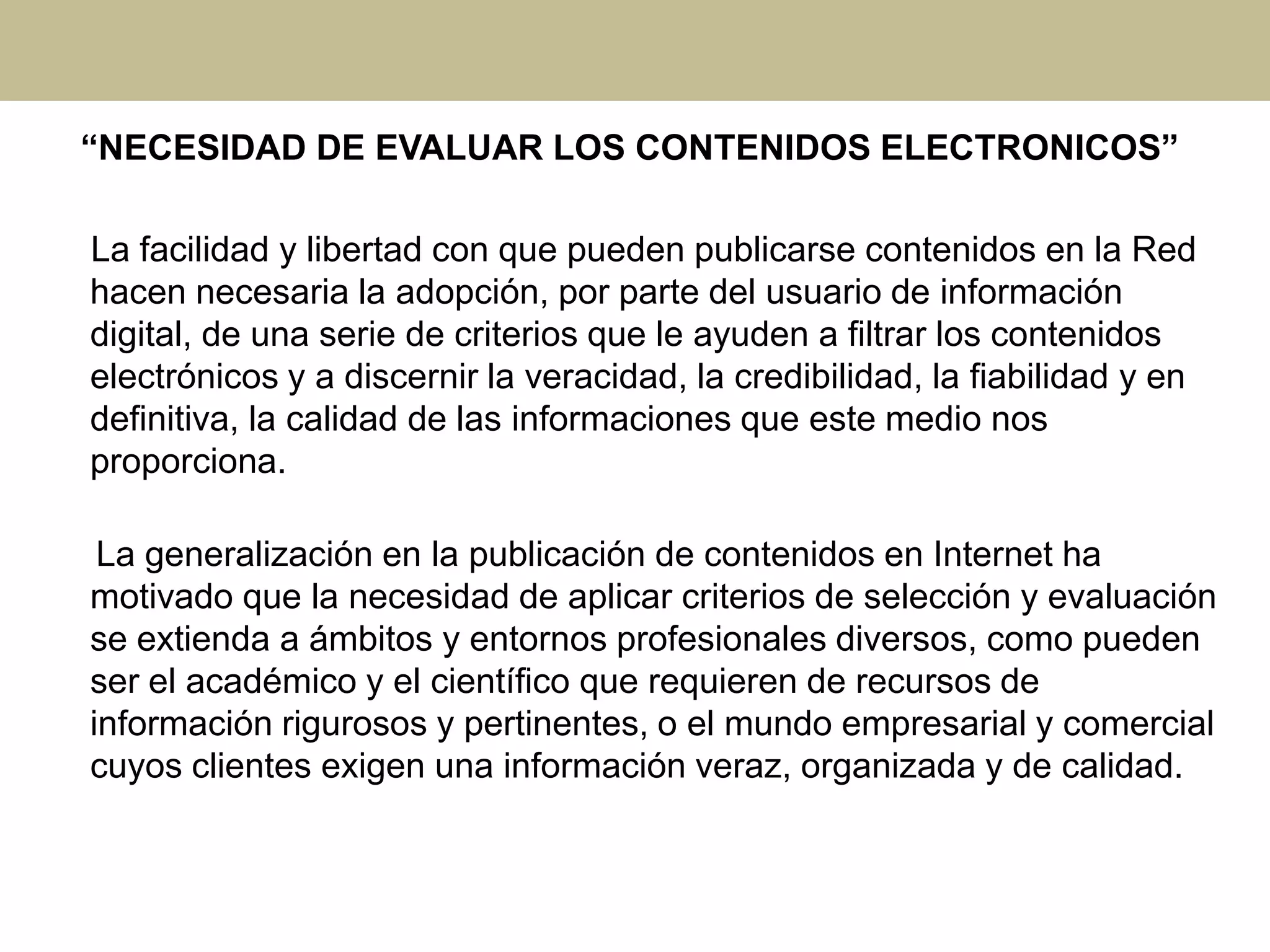 “NECESIDAD DE EVALUAR LOS CONTENIDOS ELECTRONICOS”
La facilidad y libertad con que pueden publicarse contenidos en la Red
hacen necesaria la adopción, por parte del usuario de información
digital, de una serie de criterios que le ayuden a filtrar los contenidos
electrónicos y a discernir la veracidad, la credibilidad, la fiabilidad y en
definitiva, la calidad de las informaciones que este medio nos
proporciona.
La generalización en la publicación de contenidos en Internet ha
motivado que la necesidad de aplicar criterios de selección y evaluación
se extienda a ámbitos y entornos profesionales diversos, como pueden
ser el académico y el científico que requieren de recursos de
información rigurosos y pertinentes, o el mundo empresarial y comercial
cuyos clientes exigen una información veraz, organizada y de calidad.